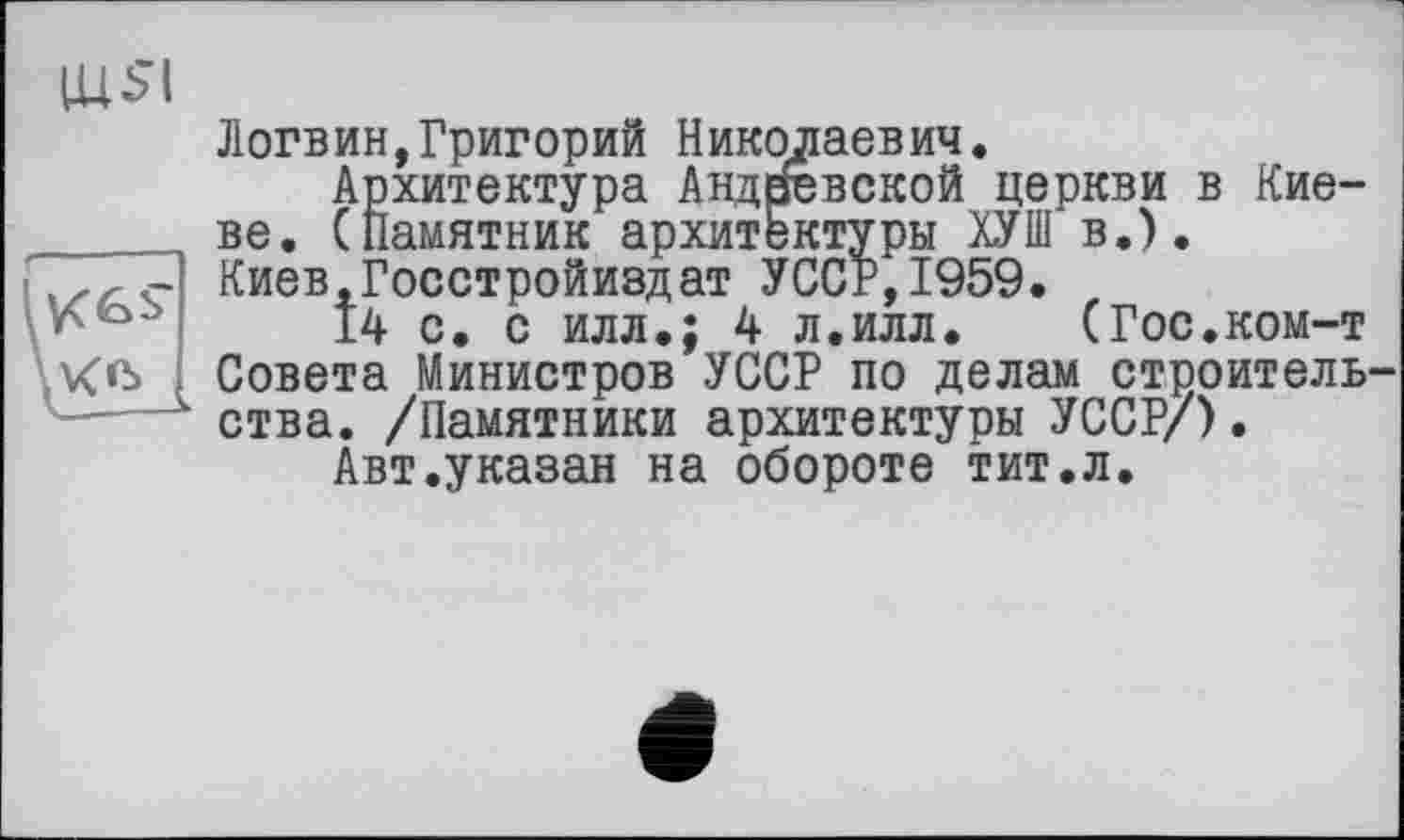 ﻿
Логвин,Григорий Николаевич.
Архитектура Андреевской церкви в Киеве. (Памятник архитектуры ХУШ в.). Киев.Госстройиздат УССР,1959.
14 с. с илл.; 4 л.илл. (Гос.ком-т Совета Министров УССР по делам строитель ства. /Памятники архитектуры УССР/).
Авт.указан на обороте тит.л.